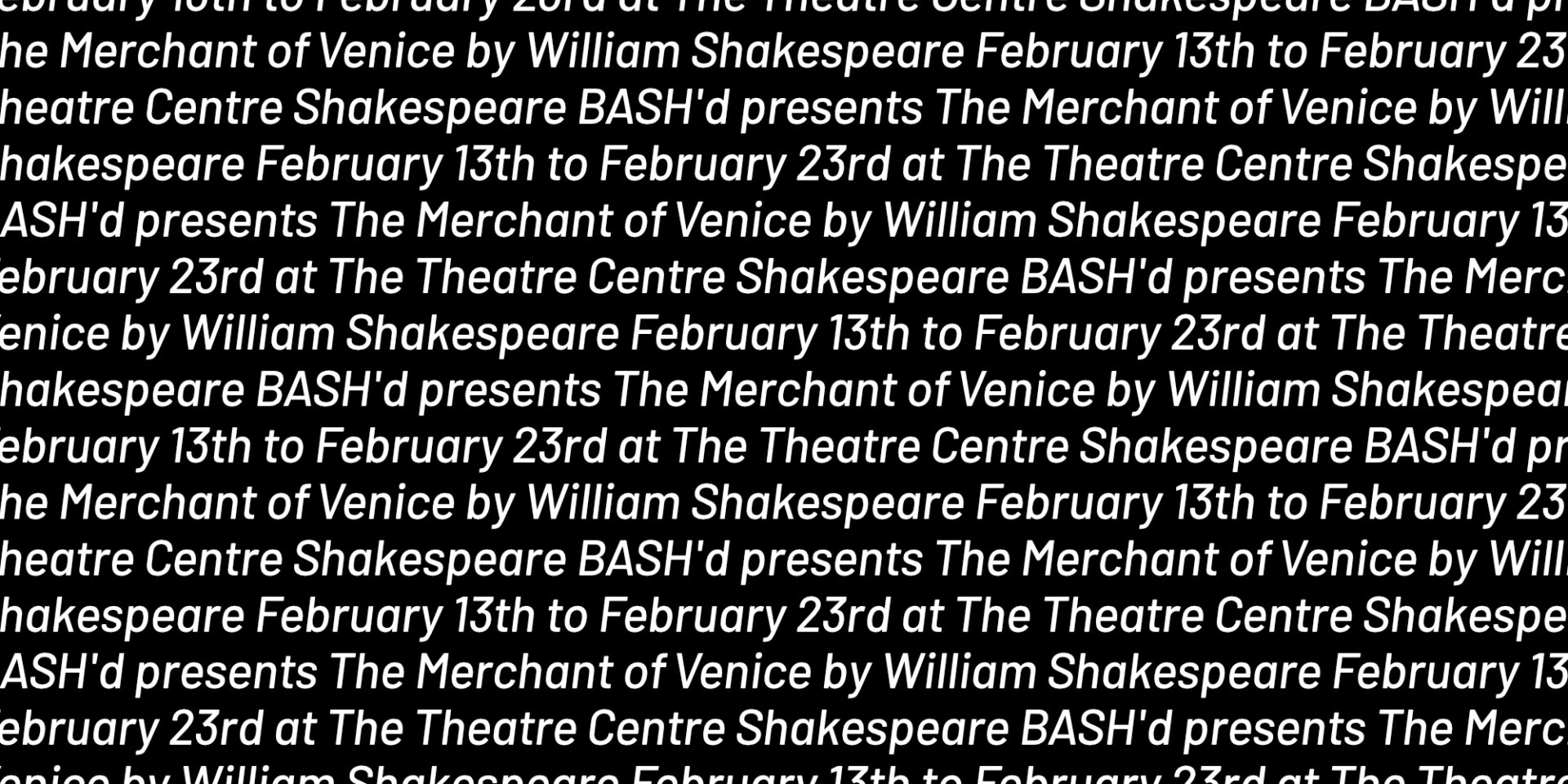 image of white repeating text on black background of Shakespeare BASH'd presents The Merchant of Venice by William Shakespeare February 13th to February 23rd at The Theatre Centre